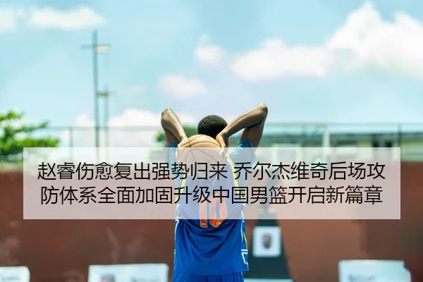 赵睿伤愈复出强势归来 乔尔杰维奇后场攻防体系全面加固升级中国男篮开启新篇章